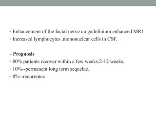 • Enhancement of the facial nerve on gadolinium enhanced MRI
• Increased lymphocytes ,mononuclear cells in CSF.
Prognosis
• 80% patients recover within a few weeks.2-12 weeks.
• 10%--permanent long term sequelae.
• 8%--recurrence
 