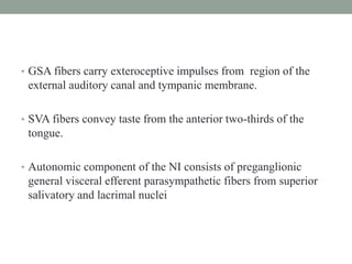 • GSA fibers carry exteroceptive impulses from region of the
external auditory canal and tympanic membrane.
• SVA fibers convey taste from the anterior two-thirds of the
tongue.
• Autonomic component of the NI consists of preganglionic
general visceral efferent parasympathetic fibers from superior
salivatory and lacrimal nuclei
 