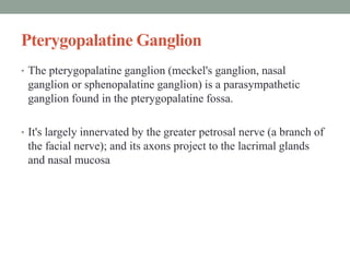 Pterygopalatine Ganglion
• The pterygopalatine ganglion (meckel's ganglion, nasal
ganglion or sphenopalatine ganglion) is a parasympathetic
ganglion found in the pterygopalatine fossa.
• It's largely innervated by the greater petrosal nerve (a branch of
the facial nerve); and its axons project to the lacrimal glands
and nasal mucosa
 