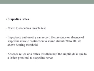 Stapedius reflex
• Nerve to stapedius muscle test
• Impedence audiometry can record the presence or absence of
stapedius muscle contraction to sound stimuli 70 to 100 db
above hearing threshold
• Absence reflex or a reflex less than half the amplitude is due to
a lesion proximal to stapedius nerve
 