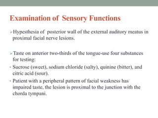 Examination of Sensory Functions
Hypesthesia of posterior wall of the external auditory meatus in
proximal facial nerve lesions.
Taste on anterior two-thirds of the tongue-use four substances
for testing:
• Sucrose (sweet), sodium chloride (salty), quinine (bitter), and
citric acid (sour).
• Patient with a peripheral pattern of facial weakness has
impaired taste, the lesion is proximal to the junction with the
chorda tympani.
 