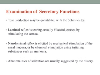 Examination of Secretory Functions
• Tear production may be quantitated with the Schirmer test.
• Lacrimal reflex is tearing, usually bilateral, caused by
stimulating the cornea.
• Nasolacrimal reflex is elicited by mechanical stimulation of the
nasal mucosa, or by chemical stimulation using irritating
substances such as ammonia.
• Abnormalities of salivation are usually suggested by the history.
 