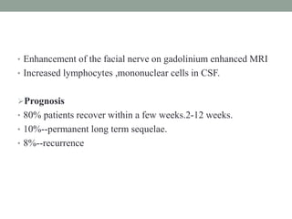 • Enhancement of the facial nerve on gadolinium enhanced MRI
• Increased lymphocytes ,mononuclear cells in CSF.
Prognosis
• 80% patients recover within a few weeks.2-12 weeks.
• 10%--permanent long term sequelae.
• 8%--recurrence
 