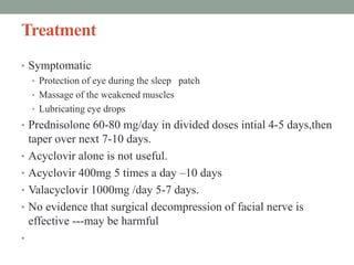 Treatment
• Symptomatic
• Protection of eye during the sleep patch
• Massage of the weakened muscles
• Lubricating eye drops
• Prednisolone 60-80 mg/day in divided doses intial 4-5 days,then
taper over next 7-10 days.
• Acyclovir alone is not useful.
• Acyclovir 400mg 5 times a day –10 days
• Valacyclovir 1000mg /day 5-7 days.
• No evidence that surgical decompression of facial nerve is
effective ---may be harmful
•
 