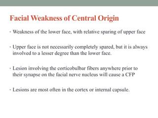 Facial Weakness of Central Origin
• Weakness of the lower face, with relative sparing of upper face
• Upper face is not necessarily completely spared, but it is always
involved to a lesser degree than the lower face.
• Lesion involving the corticobulbar fibers anywhere prior to
their synapse on the facial nerve nucleus will cause a CFP
• Lesions are most often in the cortex or internal capsule.
 