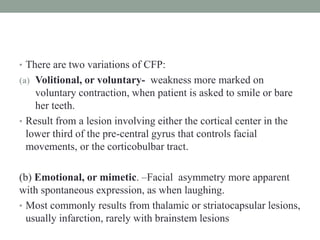• There are two variations of CFP:
(a) Volitional, or voluntary- weakness more marked on
voluntary contraction, when patient is asked to smile or bare
her teeth.
• Result from a lesion involving either the cortical center in the
lower third of the pre-central gyrus that controls facial
movements, or the corticobulbar tract.
(b) Emotional, or mimetic. –Facial asymmetry more apparent
with spontaneous expression, as when laughing.
• Most commonly results from thalamic or striatocapsular lesions,
usually infarction, rarely with brainstem lesions
 
