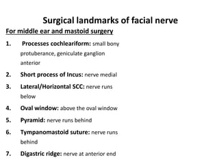 For middle ear and mastoid surgery
1. Processes cochleariform: small bony
protuberance, geniculate ganglion
anterior
2. Short process of Incus: nerve medial
3. Lateral/Horizontal SCC: nerve runs
below
4. Oval window: above the oval window
5. Pyramid: nerve runs behind
6. Tympanomastoid suture: nerve runs
behind
7. Digastric ridge: nerve at anterior end
Surgical landmarks of facial nerve
 