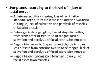 • Symptoms according to the level of injury of
facial nerve-
– At internal auditory meatus; loss of lacrimation,
stapedial reflex, taste from most of anterior two-third
of tongue, lack of salivation and paralysis of muscles
of facial expression
– Below geniculate ganglion; loss of stapedial reflex,
taste from anterior two-third of tongue, lack of
salivation and paralysis of facial expression muscles
– Region b/w nerve to Stapedius and chorda tympani :
loss of taste from anterior two-third of tongue, lack of
salivation and paralysis of facial expression muscles.
– Region below stylomastoid foramen : paralysis of
facial expression muscles.
 