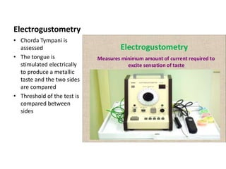 Electrogustometry
• Chorda Tympani is
assessed
• The tongue is
stimulated electrically
to produce a metallic
taste and the two sides
are compared
• Threshold of the test is
compared between
sides
 