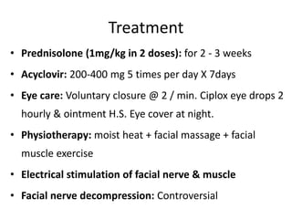 Treatment
• Prednisolone (1mg/kg in 2 doses): for 2 - 3 weeks
• Acyclovir: 200-400 mg 5 times per day X 7days
• Eye care: Voluntary closure @ 2 / min. Ciplox eye drops 2
hourly & ointment H.S. Eye cover at night.
• Physiotherapy: moist heat + facial massage + facial
muscle exercise
• Electrical stimulation of facial nerve & muscle
• Facial nerve decompression: Controversial
 