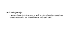 • Hitselberger sign
• Hypoaesthesia of posterosuperior wall of external auditory canal in an
enlarging acoustic neuroma at internal auditory meatus
 