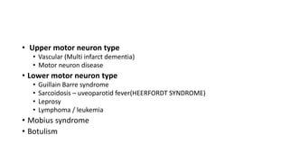 • Upper motor neuron type
• Vascular (Multi infarct dementia)
• Motor neuron disease
• Lower motor neuron type
• Guillain Barre syndrome
• Sarcoidosis – uveoparotid fever(HEERFORDT SYNDROME)
• Leprosy
• Lymphoma / leukemia
• Mobius syndrome
• Botulism
 