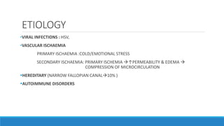 ETIOLOGY
•VIRAL INFECTIONS : HSV,
•VASCULAR ISCHAEMIA
PRIMARY ISCHAEMIA :COLD/EMOTIONAL STRESS
SECONDARY ISCHAEMIA: PRIMARY ISCHEMIA ↑PERMEABILITY & EDEMA 
COMPRESSION OF MICROCIRCULATION
HEREDITARY (NARROW FALLOPIAN CANAL10% )
AUTOIMMUNE DISORDERS
 