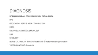 DIAGNOSIS
BY EXCLUDING ALL OTHER CAUSES OF FACIAL PALSY
H/O
OTOLOGICAL HEAD & NECK EXAMINATION
XRAY,
RBETBC,PERIPHERAL SMEAR ,ESR
RBS
SEROLOGY
NERVE EXCITABILITY daily/alternate days motor nerve degeneration
TOPODIAGNOSISdetect site
 