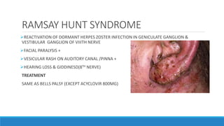 RAMSAY HUNT SYNDROME
REACTIVATION OF DORMANT HERPES ZOSTER INFECTION IN GENICULATE GANGLION &
VESTIBULAR GANGLION OF VIIITH NERVE
FACIAL PARALYSIS +
VESICULAR RASH ON AUDITORY CANAL /PINNA +
HEARING LOSS & GIDDINESD(8TH NERVE)
TREATMENT
SAME AS BELLS PALSY (EXCEPT ACYCLOVIR 800MG)
 