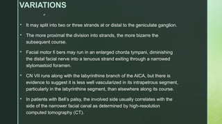 
VARIATIONS
 It may split into two or three strands at or distal to the geniculate ganglion.
 The more proximal the division into strands, the more bizarre the
subsequent course.
 Facial motor fi bers may run in an enlarged chorda tympani, diminishing
the distal facial nerve into a tenuous strand exiting through a narrowed
stylomastoid foramen.
 CN VII runs along with the labyrinthine branch of the AICA, but there is
evidence to suggest it is less well vascularized in its intrapetrous segment,
particularly in the labyrinthine segment, than elsewhere along its course.
 In patients with Bell’s palsy, the involved side usually correlates with the
side of the narrower facial canal as determined by high-resolution
computed tomography (CT).
 
