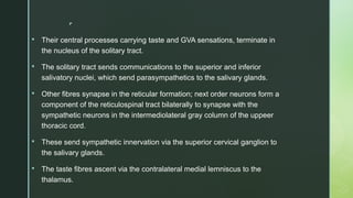 
 Their central processes carrying taste and GVA sensations, terminate in
the nucleus of the solitary tract.
 The solitary tract sends communications to the superior and inferior
salivatory nuclei, which send parasympathetics to the salivary glands.
 Other fibres synapse in the reticular formation; next order neurons form a
component of the reticulospinal tract bilaterally to synapse with the
sympathetic neurons in the intermediolateral gray column of the uppeer
thoracic cord.
 These send sympathetic innervation via the superior cervical ganglion to
the salivary glands.
 The taste fibres ascent via the contralateral medial lemniscus to the
thalamus.
 