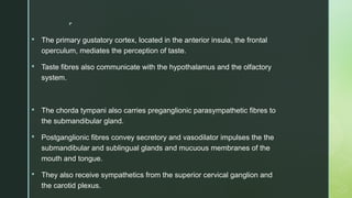 
 The primary gustatory cortex, located in the anterior insula, the frontal
operculum, mediates the perception of taste.
 Taste fibres also communicate with the hypothalamus and the olfactory
system.
 The chorda tympani also carries preganglionic parasympathetic fibres to
the submandibular gland.
 Postganglionic fibres convey secretory and vasodilator impulses the the
submandibular and sublingual glands and mucuous membranes of the
mouth and tongue.
 They also receive sympathetics from the superior cervical ganglion and
the carotid plexus.
 