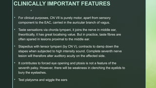 
CLINICALLY IMPORTANT FEATURES
 For clinical purposes, CN VII is purely motor, apart from sensory
component to the EAC, carried in the auricular branch of vagus.
 Taste sensations via chorda tympani, it joins the nerve in middle ear,
theoritically, it has great localising value. But in practice, taste fibres are
often spared in lesions proximal to the middle ear.
 Stapedius with tensor tympani (by CN V), contracts to damp down the
stapes when subjected to high intensity sound. Complete seventh nerve
lesion will therafore alter auditory acuity on the affected side.
 It contributes to forced eye opening and ptosis is not a feature of the
seventh palsy. However, there will be weakness in clenching the eyelids to
bury the eyelashes.
 Test platysma and wiggle the ears
 