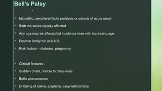 
Bell’s Palsy
 Idiopathic, peripheral facial paralysis or paresis of acute onset
 Both the sexes equally affected
 Any age may be affectedbut incidence rises with increasing age
 Positive family h/o in 6-8 %
 Risk factors – diabetes, pregnancy
 Clinical features :
 Sudden onset, unable to close eyes
 Bell’s phenomenon
 Dribbling of saliva, epiphora, assymetrical face
 