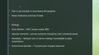 
 Pain in ear precede or accompany the paralysis
 Noise intolerance and loss of taste
 Etiology :
 Viral infection – HSV, herpes zoster, EBV
 Vascular ischemia – primary ischemia induced by cold / emotional stress
 Hereditary – fallopian tube is narrow making it susceptible to early
compression
 Autoimmune disorder – T lymphoccyte changes observed
 