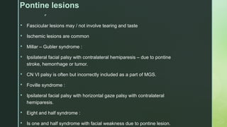 
Pontine lesions
 Fascicular lesions may / not involve tearing and taste
 Ischemic lesions are common
 Millar – Gubler syndrome :
 Ipsilateral facial palsy with contralateral hemiparesis – due to pontine
stroke, hemorrhage or tumor.
 CN VI palsy is often but incorrectly included as a part of MGS.
 Foville syndrome :
 Ipsilateral facial palsy with horizontal gaze palsy with contralateral
hemiparesis.
 Eight and half syndrome :
 Is one and half syndrome with facial weakness due to pontine lesion.
 