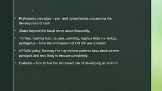 
 Preherpetic neuralgia – pain and dysesthesias preceeding the
development of rash.
 Attacs beyond the facial nerve occur frequently.
 Tinnitus, hearing loss, nausea, vomitting, tagmus from the vertigo,
nystagmus – from the involvement of CN VIII are common.
 c/f Bells’ palsy, Ramsay Hunt syndrome patients have more severe
paralysis and less likely to recover completely.
 Diabetes – four to five fold increased risk of developing acute PFP.
 