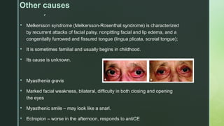 
Other causes
 Melkersson syndrome (Melkersson-Rosenthal syndrome) is characterized
by recurrent attacks of facial palsy, nonpitting facial and lip edema, and a
congenitally furrowed and fissured tongue (lingua plicata, scrotal tongue);
 It is sometimes familial and usually begins in childhood.
 Its cause is unknown.
 Myasthenia gravis
 Marked facial weakness, bilateral, difficulty in both closing and opening
the eyes
 Myasthenic smile – may look like a snarl.
 Ectropion – worse in the afternoon, responds to antiCE
 