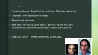 
 Facial hemiatrophy – Parry-Romberg syndrome, Wartenberg syndrome
 Conginetal failure or progressive atrophy
 Bilateral facial weakness :
 Bells’ palsy, sarcoidosis, Lyme disease, diabetes, trauma, HIV, GBS,
carcinomatous / lymphomatous meningitis, pontine tumor, Leprosy.
 Middle ear surgery – chorda tympani may be damaged.
 