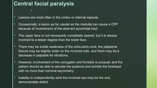 
Central facial paralysis
 Lesions are most often in the cortex or internal capsule.
 Occasionally, a lesion as far caudal as the medulla can cause a CFP
because of involvement of the aberrant pyramidal tract.
 The upper face is not necessarily completely spared, but it is always
involved to a lesser degree than the lower face.
 There may be subtle weakness of the orbicularis oculi, the palpebral
fissure may be slightly wider on the involved side, and there may be a
decrease in palpable lid vibrations.
 However, involvement of the corrugator and frontalis is unusual, and the
patient should be able to elevate the eyebrow and wrinkle the forehead
with no more than minimal asymmetry.
 Inability to independently wink the involved eye may be the only
demonstrable deficit.
 