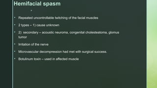 
Hemifacial spasm
 Repeated uncontrollable twitching of the facial muscles
 2 types – 1) cause unknown
 2) secondary – acoustic neuroma, congenital cholesteatoma, glomus
tumor
 Irritation of the nerve
 Microvascular decompression had met with surgical success.
 Botulinum toxin – used in affected muscle
 