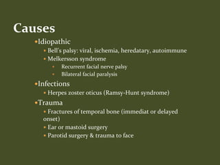 Idiopathic
 Bell’s palsy: viral, ischemia, heredatary, autoimmune
 Melkersson syndrome
 Recurrent facial nerve palsy
 Bilateral facial paralysis
Infections
 Herpes zoster oticus (Ramsy-Hunt syndrome)
Trauma
 Fractures of temporal bone (immediat or delayed
onset)
 Ear or mastoid surgery
 Parotid surgery & trauma to face
Causes
 