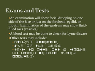 An examination will show facial drooping on one
side of the face or just on the forehead, eyelid, or
mouth. Examination of the eardrum may show fluid-
filled sacs (vesicles).
A blood test may be done to check for Lyme disease
Other tests may include:
 Lumbar puncture
 MRI of the head
 Tests to rule out a stroke
or other nervous system
problems
Exams and Tests
 
