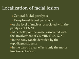 1.Central facial paralysis
2.Peripheral facial paralysis
At the level of nucleus: associated with the
paralysis of CN VI
At cerbellopontine angle: associated with
the involvement of CN VIII, V, IX, X, XI
In the bony canal: identified by the
topodiagnostic tests
In the parotid area: effects only the motor
functions of nerve
Localization of facial lesion
 