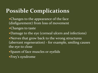 Changes to the appearance of the face
(disfigurement) from loss of movement
Changes to taste
Damage to the eye (corneal ulcers and infections)
Nerves that grow back to the wrong structures
(aberrant regeneration) - for example, smiling causes
the eye to close
Spasm of face muscles or eyelids
Frey’s syndrome
Possible Complications
 