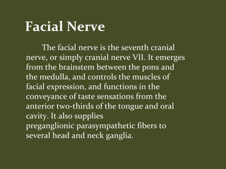 The facial nerve is the seventh cranial
nerve, or simply cranial nerve VII. It emerges
from the brainstem between the pons and
the medulla, and controls the muscles of
facial expression, and functions in the
conveyance of taste sensations from the
anterior two-thirds of the tongue and oral
cavity. It also supplies
preganglionic parasympathetic fibers to
several head and neck ganglia.
Facial Nerve
 