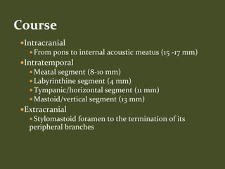 Intracranial
 From pons to internal acoustic meatus (15 -17 mm)
Intratemporal
 Meatal segment (8-10 mm)
 Labyrinthine segment (4 mm)
 Tympanic/horizontal segment (11 mm)
 Mastoid/vertical segment (13 mm)
Extracranial
 Stylomastoid foramen to the termination of its
peripheral branches
Course
 