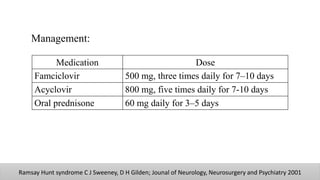 Management:
Ramsay Hunt syndrome C J Sweeney, D H Gilden; Jounal of Neurology, Neurosurgery and Psychiatry 2001
Medication Dose
Famciclovir 500 mg, three times daily for 7–10 days
Acyclovir 800 mg, five times daily for 7-10 days
Oral prednisone 60 mg daily for 3–5 days
 