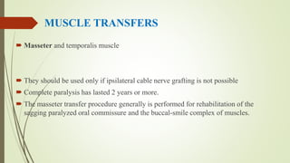 MUSCLE TRANSFERS
 Masseter and temporalis muscle
 They should be used only if ipsilateral cable nerve grafting is not possible
 Complete paralysis has lasted 2 years or more.
 The masseter transfer procedure generally is performed for rehabilitation of the
sagging paralyzed oral commissure and the buccal-smile complex of muscles.
 