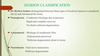 SEDDON CLASSIFICATION
 Sir Herbert Seddon distinguished between three types of localized injuries to peripheral
nerves and introduced the terms.
 Neuropraxia – Conduction blockage due to pressure
Rapid and complete recovery
No distal wallerian degeneration
 Axonotmesis – Blockage of axoplasmic flow
Endoneurium preserved
Wallerian degeneration distal to lesion
 Neurotmesis –Total nerve transection.
Wallerian degeneration
 