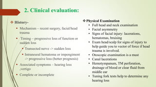 2. Clinical evaluation:
 History-
 Mechanism – recent surgery, facial/head
trauma
 Timing – progressive loss of function or
sudden loss
 Transected nerve -> sudden loss
 Intraneural hematoma or impengiment
-> progressive loss (better prognosis)
 Associated symptoms – hearing loss
,vertigo
 Complete or incomplete
Physical Examination
• Full head and neck examination
• Facial asymmetry
• Signs of facial injury: lacerations,
hematomas, bruising
• Exam head/scalp for signs of injury to
help guide you to vector of force if head
trauma is involved.
• Otoscopic examination is a must
• Canal lacerations
• Hemotympanum, TM perforation,
drainage of blood or clear fluid from
middle ear
• Tuning fork tests help to determine any
hearing loss
 