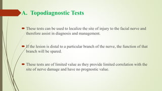 A. Topodiagnostic Tests
 These tests can be used to localize the site of injury to the facial nerve and
therefore assist in diagnosis and management.
 If the lesion is distal to a particular branch of the nerve, the function of that
branch will be spared.
 These tests are of limited value as they provide limited correlation with the
site of nerve damage and have no prognostic value.
 