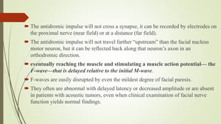  The antidromic impulse will not cross a synapse, it can be recorded by electrodes on
the proximal nerve (near field) or at a distance (far field).
 The antidromic impulse will not travel farther “upstream” than the facial nucleus
motor neuron, but it can be reflected back along that neuron’s axon in an
orthodromic direction.
 eventually reaching the muscle and stimulating a muscle action potential— the
F-wave—that is delayed relative to the initial M-wave.
 F-waves are easily disrupted by even the mildest degree of facial paresis.
 They often are abnormal with delayed latency or decreased amplitude or are absent
in patients with acoustic tumors, even when clinical examination of facial nerve
function yields normal findings.
 