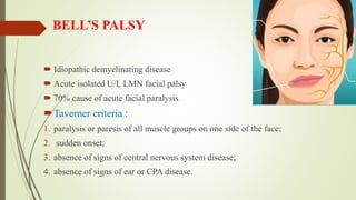 BELL’S PALSY
 Idiopathic demyelinating disease
 Acute isolated U/L LMN facial palsy
 70% cause of acute facial paralysis
Taverner criteria :
1. paralysis or paresis of all muscle groups on one side of the face;
2. sudden onset;
3. absence of signs of central nervous system disease;
4. absence of signs of ear or CPA disease.
 