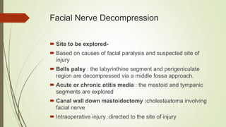 Facial Nerve Decompression
 Site to be explored-
 Based on causes of facial paralysis and suspected site of
injury
 Bells palsy : the labyrinthine segment and perigeniculate
region are decompressed via a middle fossa approach.
 Acute or chronic otitis media : the mastoid and tympanic
segments are explored
 Canal wall down mastoidectomy :cholesteatoma involving
facial nerve
 Intraoperative injury :directed to the site of injury
 