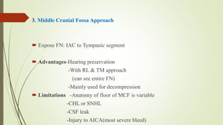 3. Middle Cranial Fossa Approach
 Expose FN: IAC to Tympanic segment
 Advantages-Hearing preservation
-With RL & TM approach
(can see entire FN)
-Mainly used for decompression
 Limitations -Anatomy of floor of MCF is variable
-CHL or SNHL
-CSF leak
-Injury to AICA(most severe bleed)
 