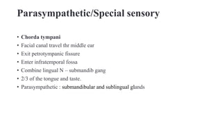 Parasympathetic/Special sensory
• Chorda tympani
• Facial canal travel thr middle ear
• Exit petrotympanic fissure
• Enter infratemporal fossa
• Combine lingual N – submandib gang
• 2/3 of the tongue and taste.
• Parasympathetic : submandibular and sublingual glands
 