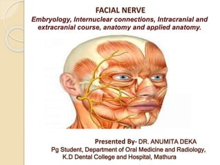 FACIAL NERVE
Embryology, Internuclear connections, Intracranial and
extracranial course, anatomy and applied anatomy.
Presented By- DR. ANUMITA DEKA
Pg Student, Department of Oral Medicine and Radiology,
K.D Dental College and Hospital, Mathura
 