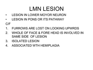 LMN LESION
• LESION IN LOWER MOYOR NEURON
• LESION IN PONS OR ITS PATHWAY
C/F
1. FURROWS ARE LOST ON LOOKING UPWRDS
2. WHOLE OF FACE & FORE HEAD IS INVOLVED IN
SAME SIDE OF LESION
3. ISOLATED LESION
4. ASSOCIATED WTH HEMIPLAGIA
 