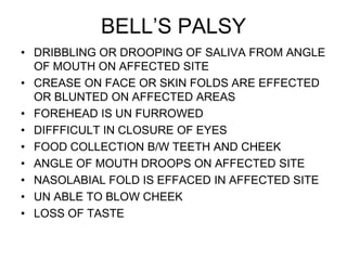BELL’S PALSY
• DRIBBLING OR DROOPING OF SALIVA FROM ANGLE
OF MOUTH ON AFFECTED SITE
• CREASE ON FACE OR SKIN FOLDS ARE EFFECTED
OR BLUNTED ON AFFECTED AREAS
• FOREHEAD IS UN FURROWED
• DIFFFICULT IN CLOSURE OF EYES
• FOOD COLLECTION B/W TEETH AND CHEEK
• ANGLE OF MOUTH DROOPS ON AFFECTED SITE
• NASOLABIAL FOLD IS EFFACED IN AFFECTED SITE
• UN ABLE TO BLOW CHEEK
• LOSS OF TASTE
 